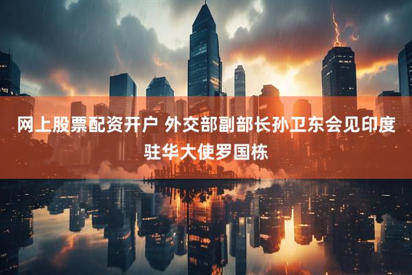 网上股票配资开户 外交部副部长孙卫东会见印度驻华大使罗国栋