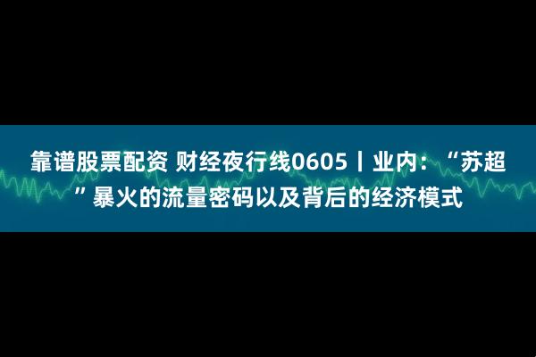 靠谱股票配资 财经夜行线0605丨业内：“苏超”暴火的流量密码以及背后的经济模式