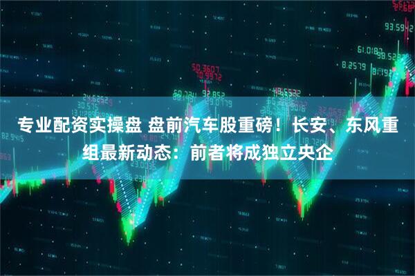 专业配资实操盘 盘前汽车股重磅！长安、东风重组最新动态：前者将成独立央企