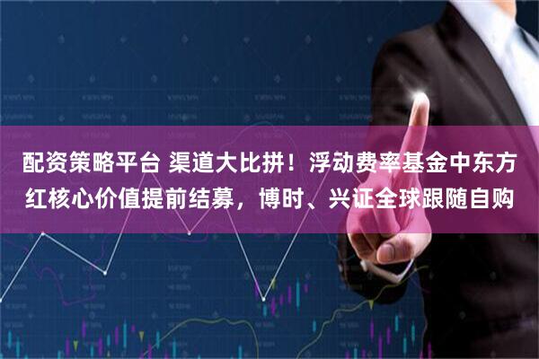 配资策略平台 渠道大比拼！浮动费率基金中东方红核心价值提前结募，博时、兴证全球跟随自购