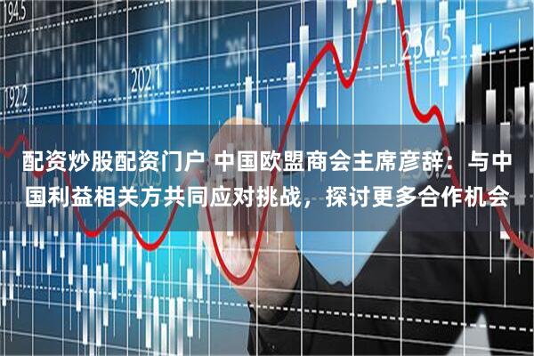 配资炒股配资门户 中国欧盟商会主席彦辞：与中国利益相关方共同应对挑战，探讨更多合作机会