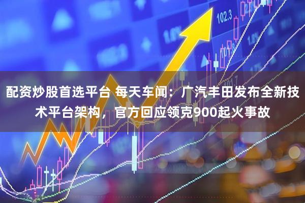 配资炒股首选平台 每天车闻：广汽丰田发布全新技术平台架构，官方回应领克900起火事故