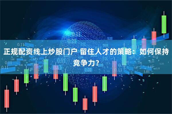 正规配资线上炒股门户 留住人才的策略：如何保持竞争力？