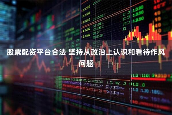 股票配资平台合法 坚持从政治上认识和看待作风问题