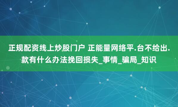 正规配资线上炒股门户 正能量网络平.台不给出.款有什么办法挽回损失_事情_骗局_知识