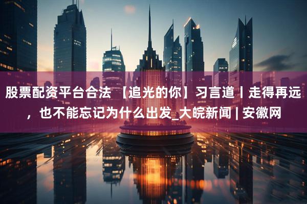 股票配资平台合法 【追光的你】习言道丨走得再远，也不能忘记为什么出发_大皖新闻 | 安徽网