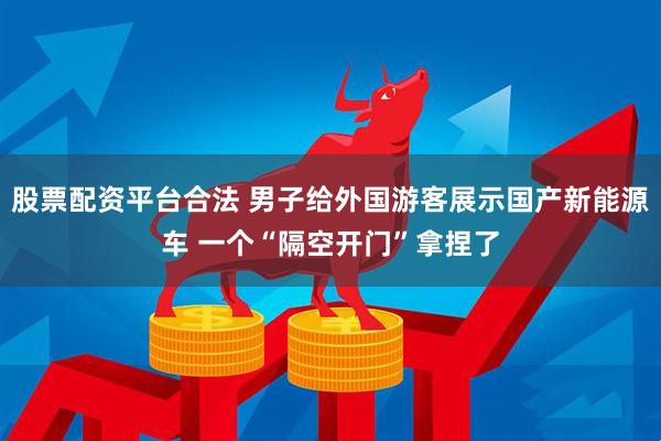 股票配资平台合法 男子给外国游客展示国产新能源车 一个“隔空开门”拿捏了