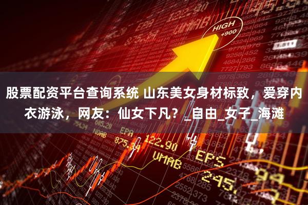 股票配资平台查询系统 山东美女身材标致，爱穿内衣游泳，网友：仙女下凡？_自由_女子_海滩