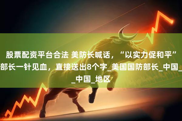 股票配资平台合法 美防长喊话，“以实力促和平”，我部长一针见血，直接送出8个字_美国国防部长_中国_地区