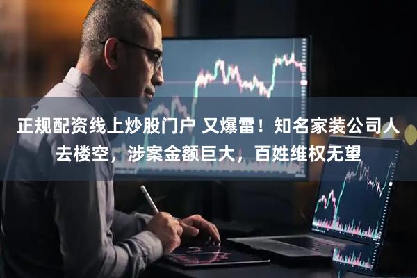 正规配资线上炒股门户 又爆雷！知名家装公司人去楼空，涉案金额巨大，百姓维权无望