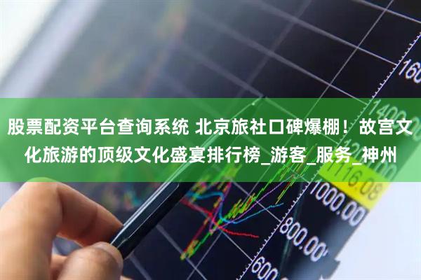 股票配资平台查询系统 北京旅社口碑爆棚！故宫文化旅游的顶级文化盛宴排行榜_游客_服务_神州