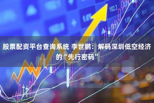 股票配资平台查询系统 李世鹏：解码深圳低空经济的“先行密码”