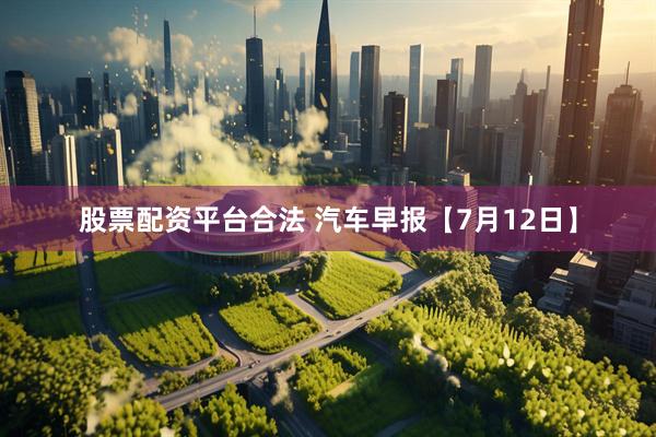 股票配资平台合法 汽车早报【7月12日】