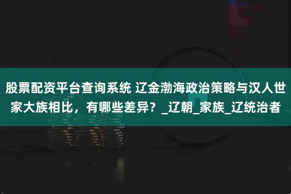 股票配资平台查询系统 辽金渤海政治策略与汉人世家大族相比，有哪些差异？_辽朝_家族_辽统治者