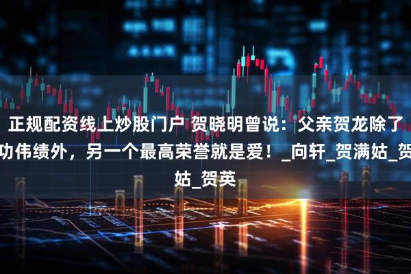 正规配资线上炒股门户 贺晓明曾说：父亲贺龙除了丰功伟绩外，另一个最高荣誉就是爱！_向轩_贺满姑_贺英