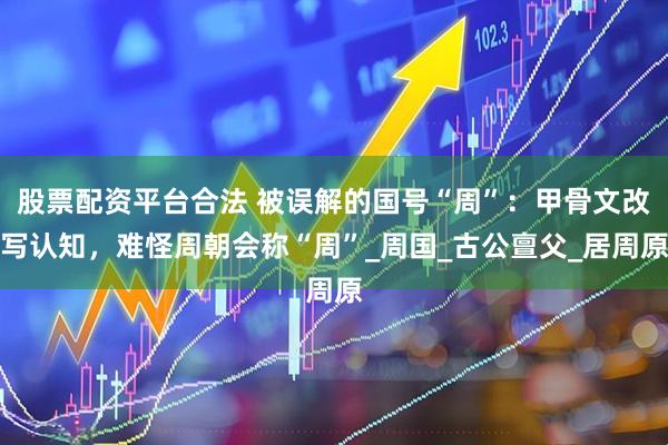 股票配资平台合法 被误解的国号“周”：甲骨文改写认知，难怪周朝会称“周”_周国_古公亶父_居周原