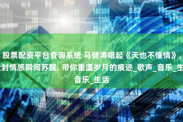 股票配资平台查询系统 马健涛唱起《天也不懂情》, 尘封情感瞬间苏醒, 带你重温岁月的痕迹_歌声_音乐_生活