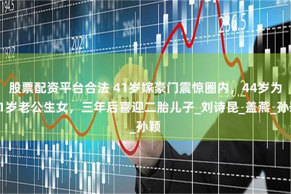 股票配资平台合法 41岁嫁豪门震惊圈内，44岁为81岁老公生女，三年后喜迎二胎儿子_刘诗昆_盖燕_孙颖