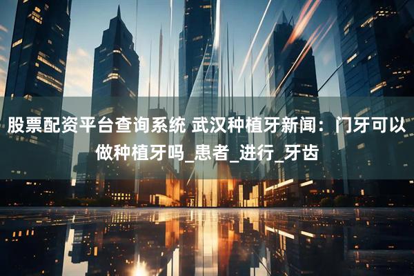 股票配资平台查询系统 武汉种植牙新闻：门牙可以做种植牙吗_患者_进行_牙齿