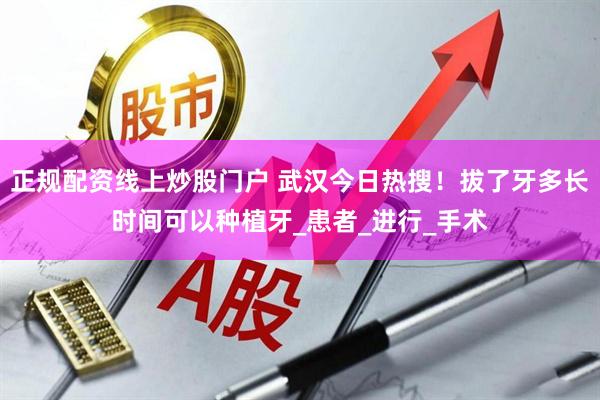 正规配资线上炒股门户 武汉今日热搜！拔了牙多长时间可以种植牙_患者_进行_手术