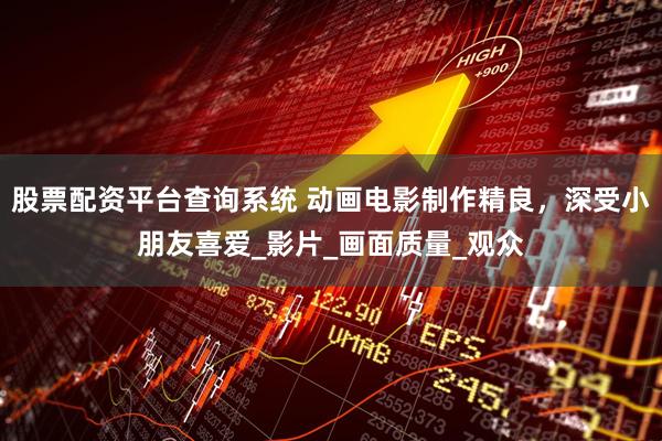 股票配资平台查询系统 动画电影制作精良，深受小朋友喜爱_影片_画面质量_观众