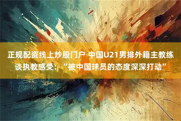 正规配资线上炒股门户 中国U21男排外籍主教练谈执教感受：“被中国球员的态度深深打动”