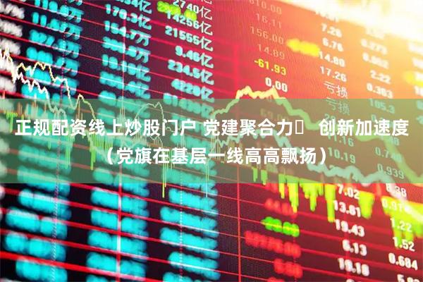 正规配资线上炒股门户 党建聚合力  创新加速度（党旗在基层一线高高飘扬）