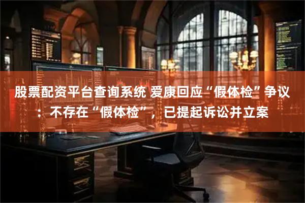 股票配资平台查询系统 爱康回应“假体检”争议：不存在“假体检”，已提起诉讼并立案
