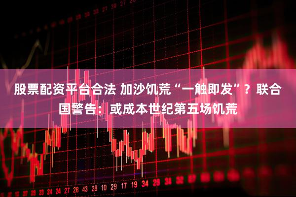 股票配资平台合法 加沙饥荒“一触即发”？联合国警告：或成本世纪第五场饥荒