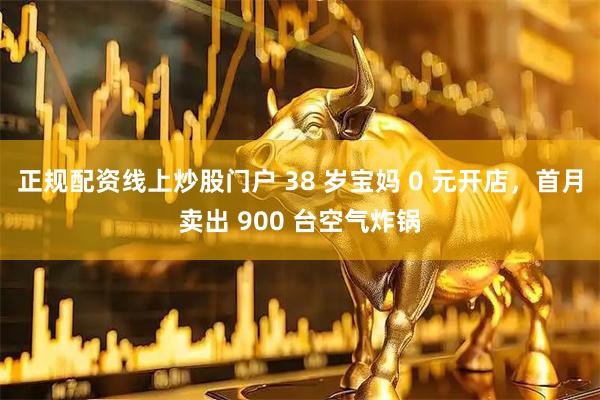 正规配资线上炒股门户 38 岁宝妈 0 元开店,首月卖出 900 台空气炸锅