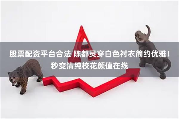 股票配资平台合法 陈都灵穿白色衬衣简约优雅！秒变清纯校花颜值在线