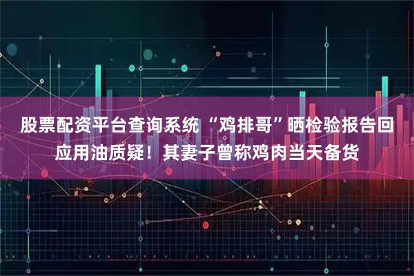 股票配资平台查询系统 “鸡排哥”晒检验报告回应用油质疑！其妻子曾称鸡肉当天备货