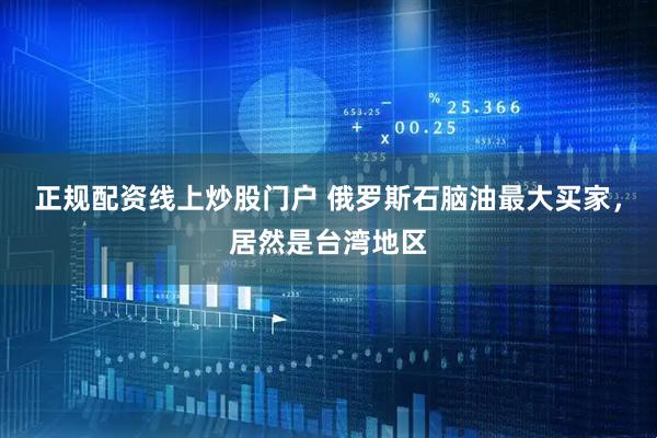 正规配资线上炒股门户 俄罗斯石脑油最大买家，居然是台湾地区
