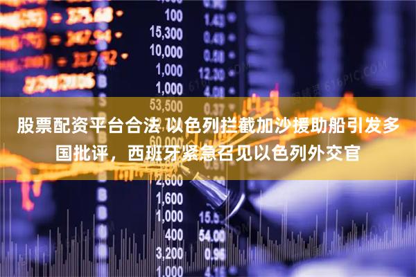 股票配资平台合法 以色列拦截加沙援助船引发多国批评，西班牙紧急召见以色列外交官