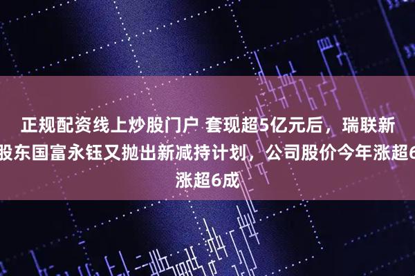 正规配资线上炒股门户 套现超5亿元后，瑞联新材股东国富永钰又抛出新减持计划，公司股价今年涨超6成