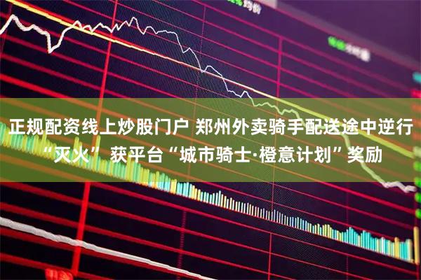 正规配资线上炒股门户 郑州外卖骑手配送途中逆行“灭火” 获平台“城市骑士·橙意计划”奖励