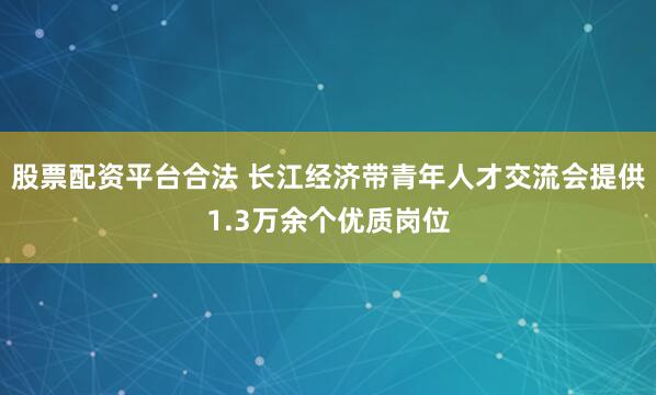 股票配资平台合法 长江经济带青年人才交流会提供1.3万余个优质岗位